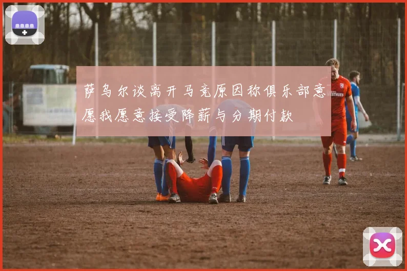 萨乌尔谈离开马竞原因称俱乐部意愿我愿意接受降薪与分期付款