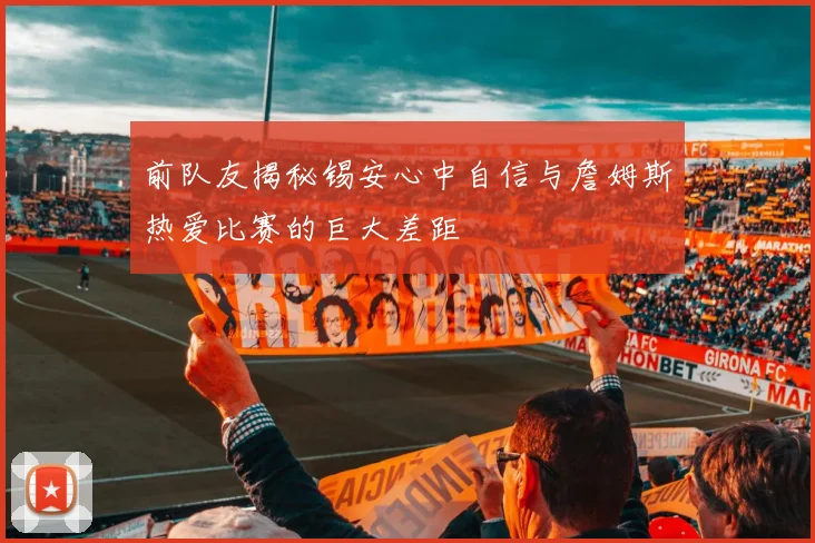 前队友揭秘锡安心中自信与詹姆斯热爱比赛的巨大差距