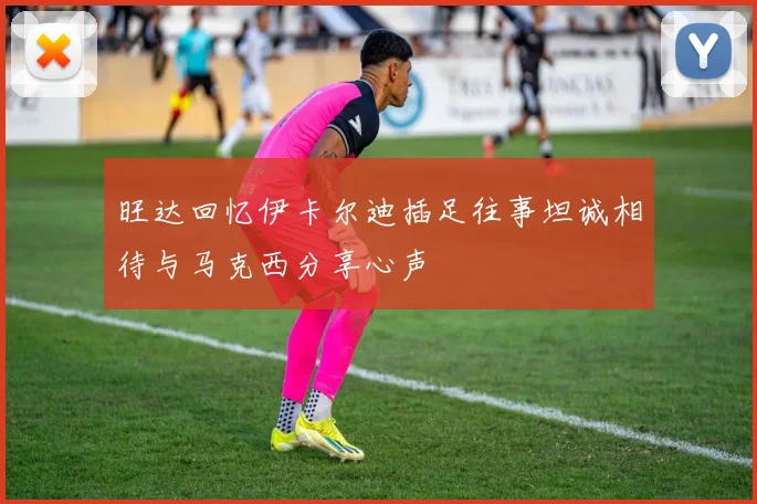 旺达回忆伊卡尔迪插足往事坦诚相待与马克西分享心声