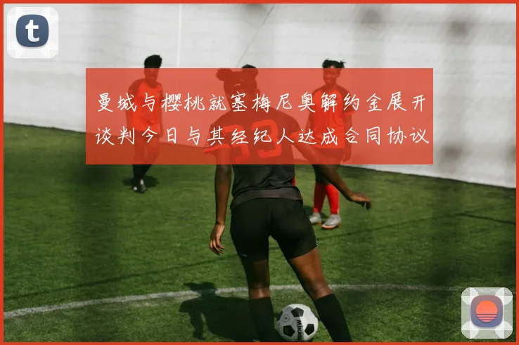 曼城与樱桃就塞梅尼奥解约金展开谈判今日与其经纪人达成合同协议
