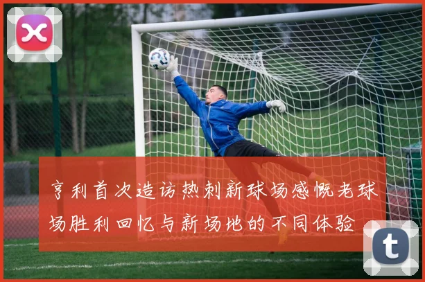 亨利首次造访热刺新球场感慨老球场胜利回忆与新场地的不同体验