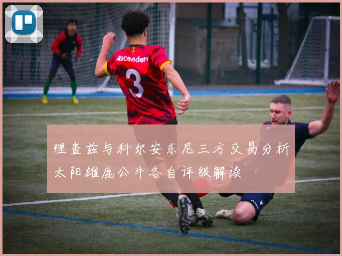 理查兹与科尔安东尼三方交易分析太阳雄鹿公牛各自评级解读