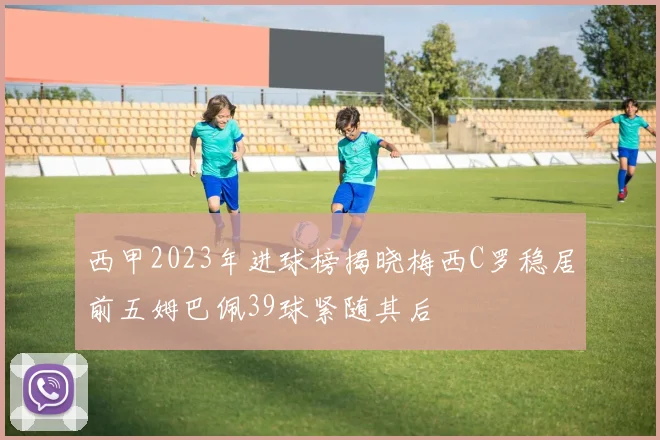 西甲2023年进球榜揭晓梅西C罗稳居前五姆巴佩39球紧随其后