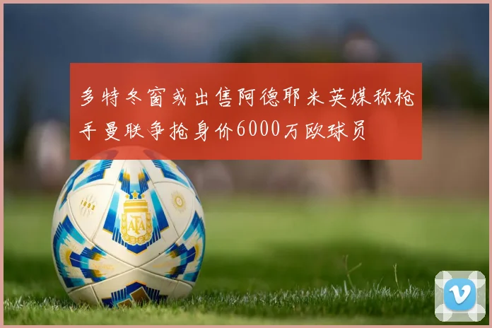 多特冬窗或出售阿德耶米英媒称枪手曼联争抢身价6000万欧球员