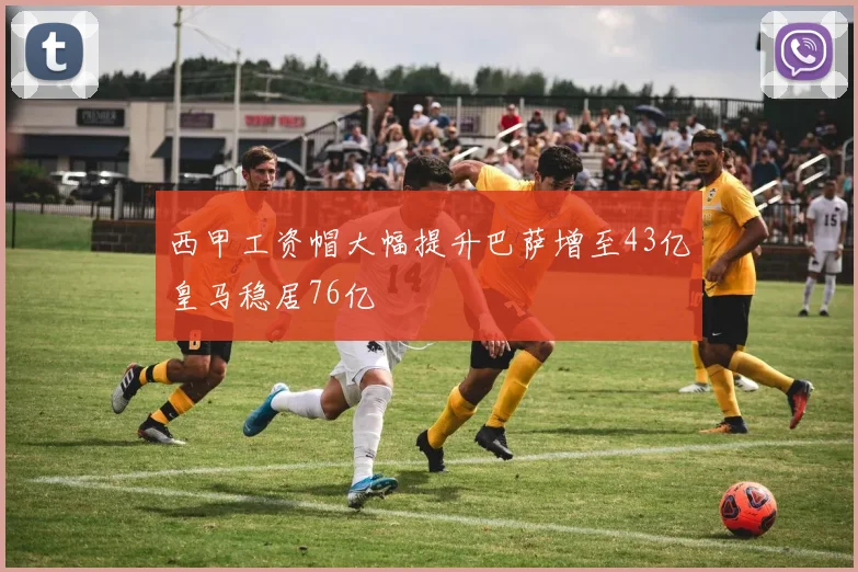 西甲工资帽大幅提升巴萨增至43亿皇马稳居76亿