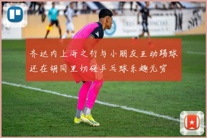 齐达内上海之行与小朋友互动踢球还在胡同里切磋乒乓球乐趣无穷