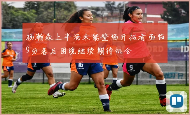 杨瀚森上半场未能登场开拓者面临9分落后困境继续期待机会
