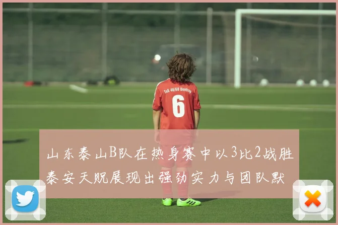 山东泰山B队在热身赛中以3比2战胜泰安天贶展现出强劲实力与团队默契