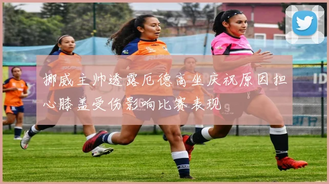 挪威主帅透露厄德高坐庆祝原因担心膝盖受伤影响比赛表现